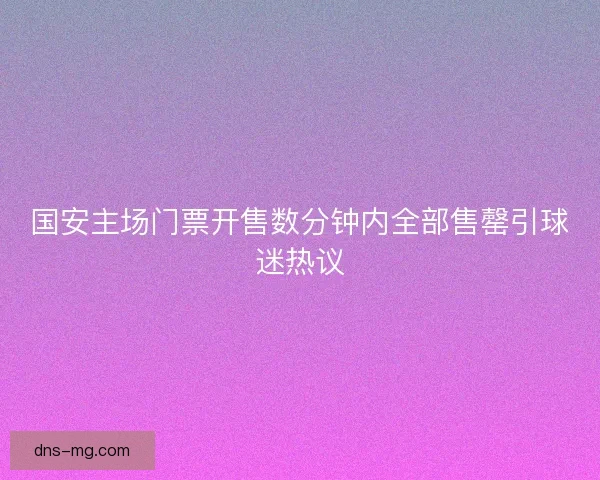 国安主场门票开售数分钟内全部售罄引球迷热议