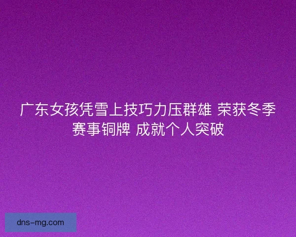 广东女孩凭雪上技巧力压群雄 荣获冬季赛事铜牌 成就个人突破