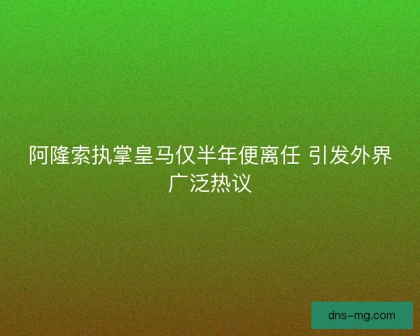 阿隆索执掌皇马仅半年便离任 引发外界广泛热议