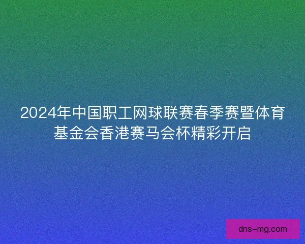 2024年中国职工网球联赛春季赛暨体育基金会香港赛马会杯精彩开启