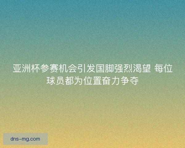 亚洲杯参赛机会引发国脚强烈渴望 每位球员都为位置奋力争夺
