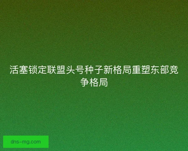 活塞锁定联盟头号种子新格局重塑东部竞争格局