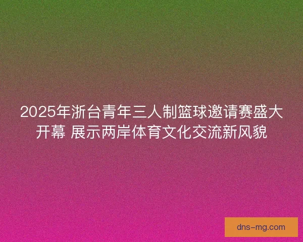 2025年浙台青年三人制篮球邀请赛盛大开幕 展示两岸体育文化交流新风貌